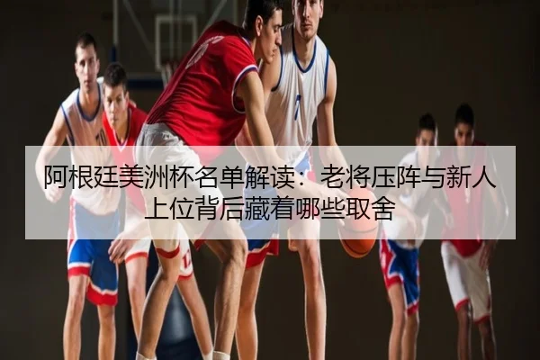 阿根廷美洲杯名单解读：老将压阵与新人上位背后藏着哪些取舍 | maiqiuzhanapp